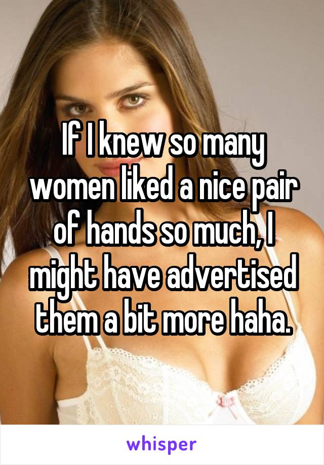 If I knew so many women liked a nice pair of hands so much, I might have advertised them a bit more haha.