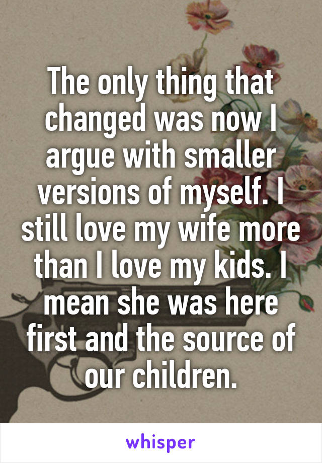 The only thing that changed was now I argue with smaller versions of myself. I still love my wife more than I love my kids. I mean she was here first and the source of our children.