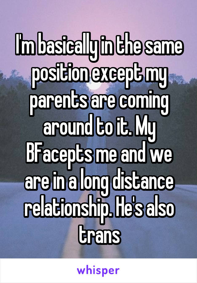 I'm basically in the same position except my parents are coming around to it. My BFacepts me and we are in a long distance relationship. He's also trans