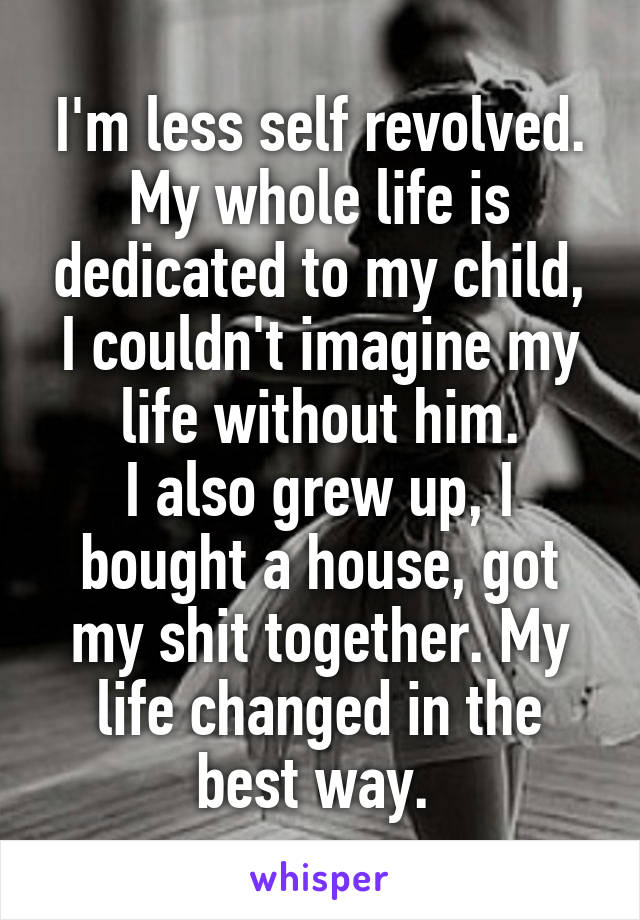 I'm less self revolved. My whole life is dedicated to my child, I couldn't imagine my life without him.
I also grew up, I bought a house, got my shit together. My life changed in the best way. 