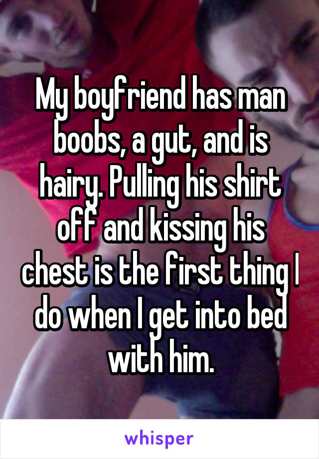 My boyfriend has man boobs, a gut, and is hairy. Pulling his shirt off and kissing his chest is the first thing I do when I get into bed with him.