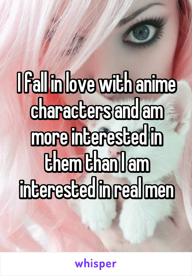 I fall in love with anime characters and am more interested in them than I am interested in real men