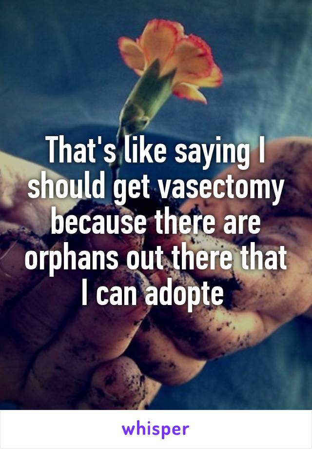 That's like saying I should get vasectomy because there are orphans out there that I can adopte 