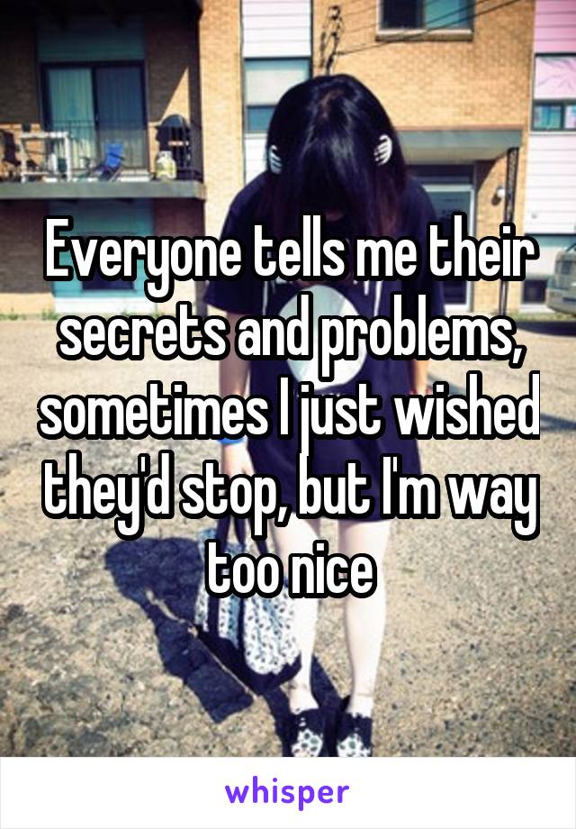 Everyone tells me their secrets and problems, sometimes I just wished they'd stop, but I'm way too nice