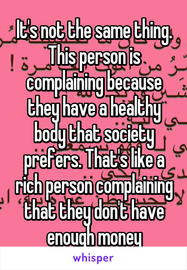 It's not the same thing. This person is complaining because they have a healthy body that society prefers. That's like a rich person complaining that they don't have enough money