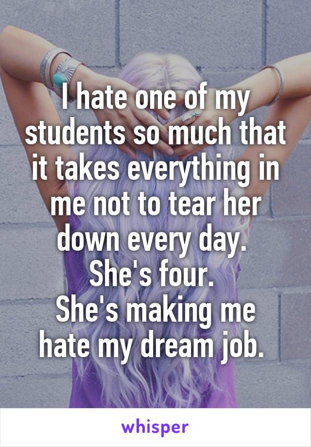 I hate one of my students so much that it takes everything in me not to tear her down every day. 
She's four. 
She's making me hate my dream job. 