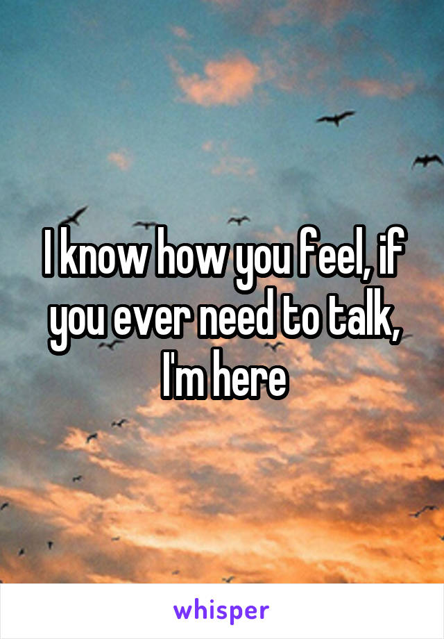 I know how you feel, if you ever need to talk, I'm here