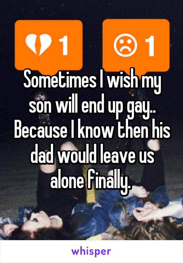 Sometimes I wish my son will end up gay.. Because I know then his dad would leave us alone finally. 