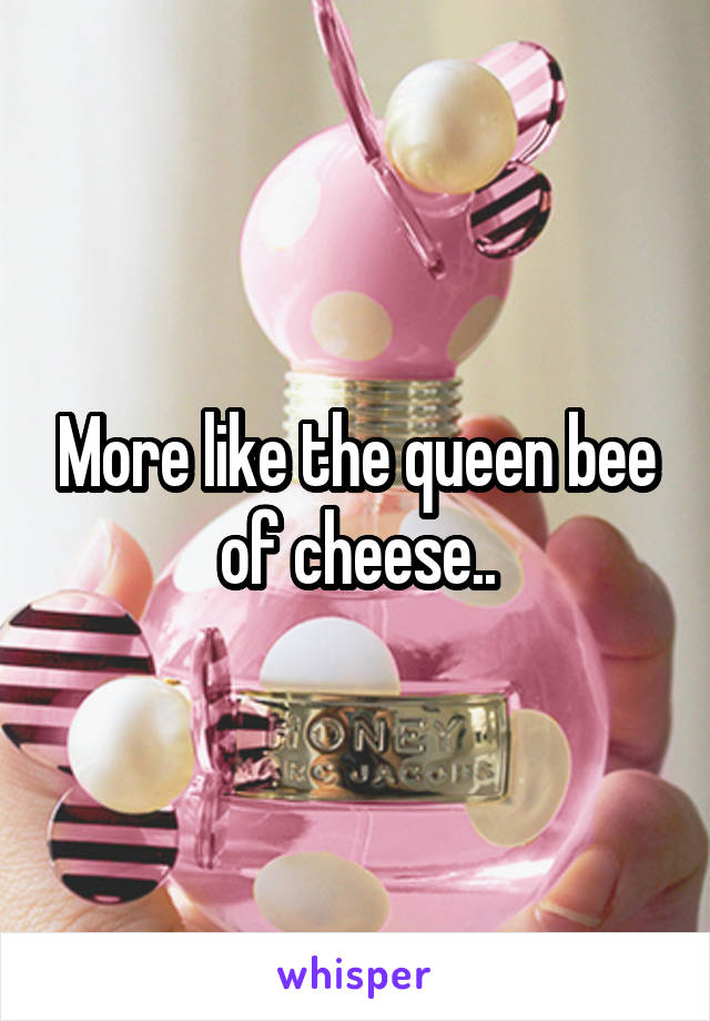 More like the queen bee of cheese..