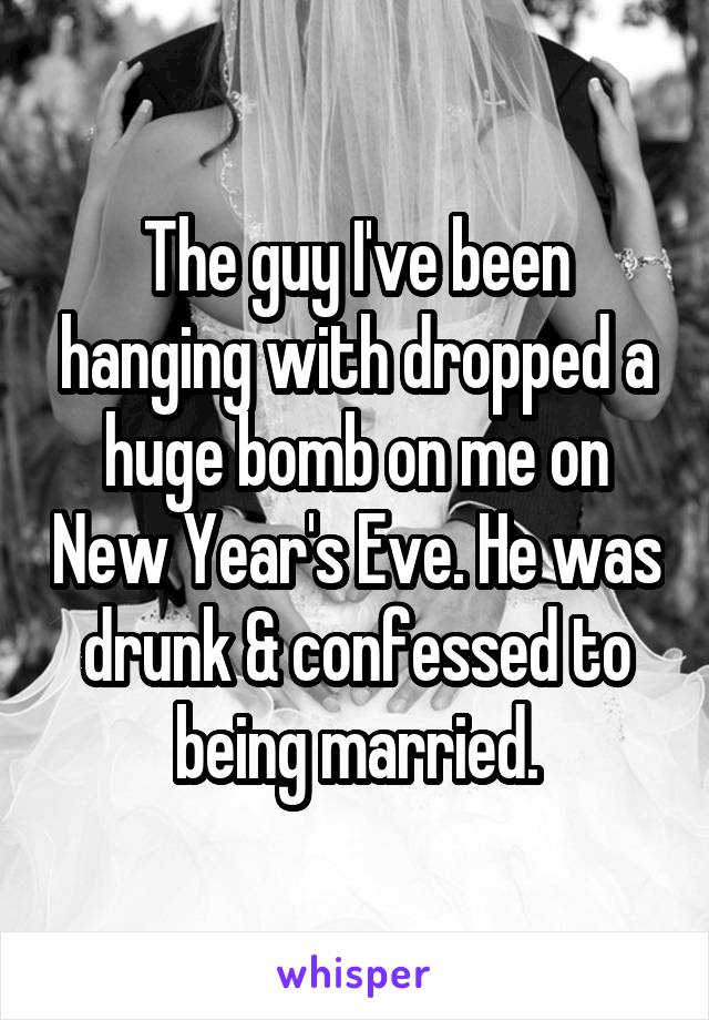 The guy I've been hanging with dropped a huge bomb on me on New Year's Eve. He was drunk & confessed to being married.