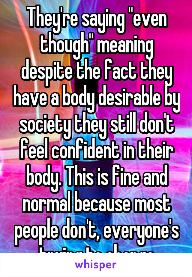 They're saying "even though" meaning despite the fact they have a body desirable by society they still don't feel confident in their body. This is fine and normal because most people don't, everyone's trying to change