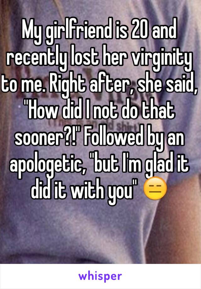 My girlfriend is 20 and recently lost her virginity to me. Right after, she said, "How did I not do that sooner?!" Followed by an apologetic, "but I'm glad it did it with you" 😑 