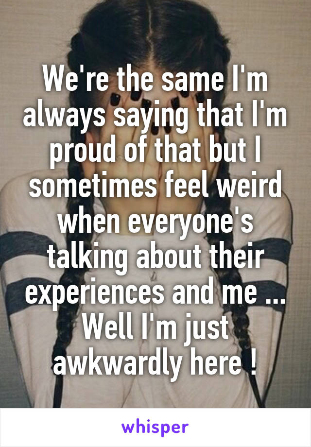 We're the same I'm always saying that I'm proud of that but I sometimes feel weird when everyone's talking about their experiences and me ... Well I'm just awkwardly here !