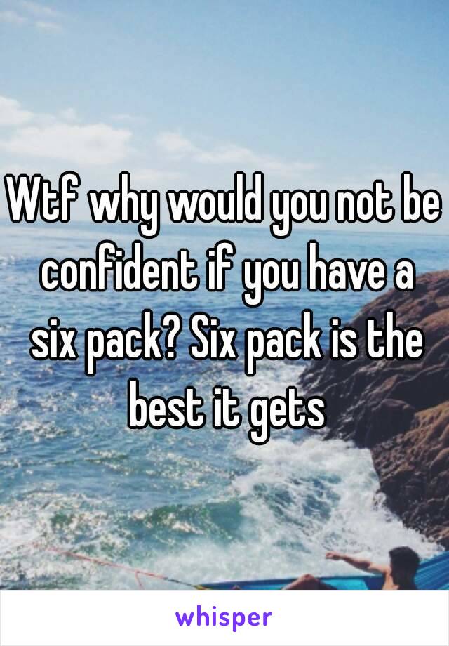 Wtf why would you not be confident if you have a six pack? Six pack is the best it gets