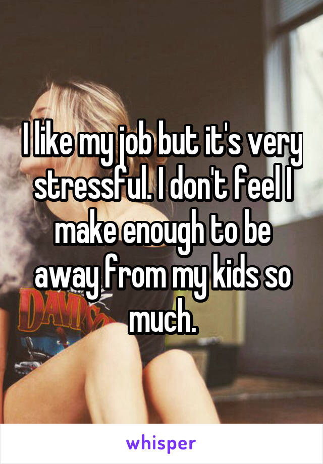 I like my job but it's very stressful. I don't feel I make enough to be away from my kids so much.