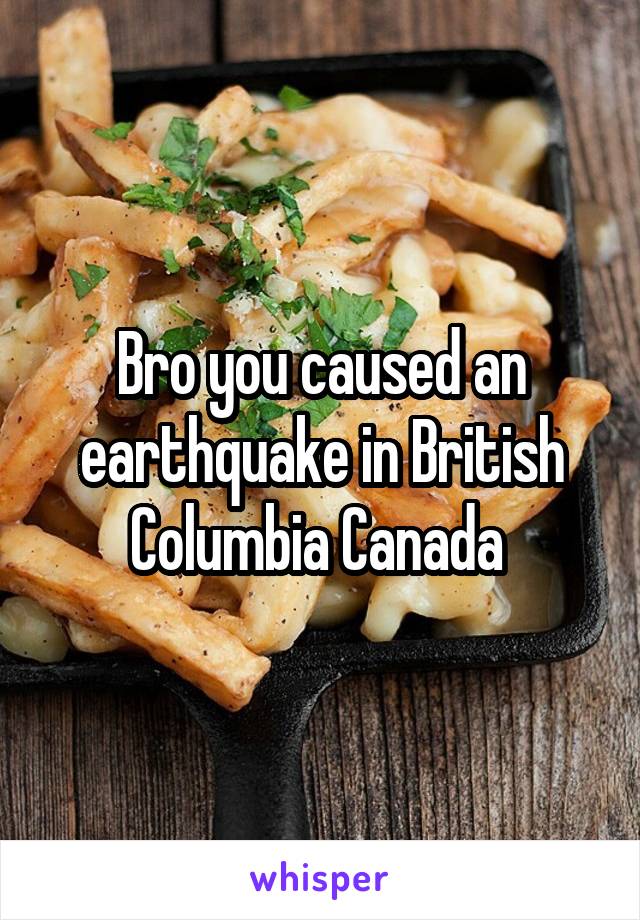 Bro you caused an earthquake in British Columbia Canada 