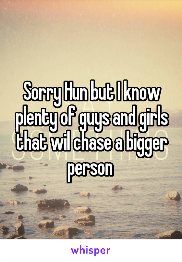 Sorry Hun but I know plenty of guys and girls that wil chase a bigger person 