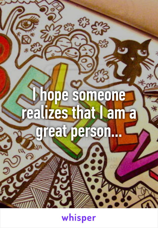 I hope someone realizes that I am a great person...