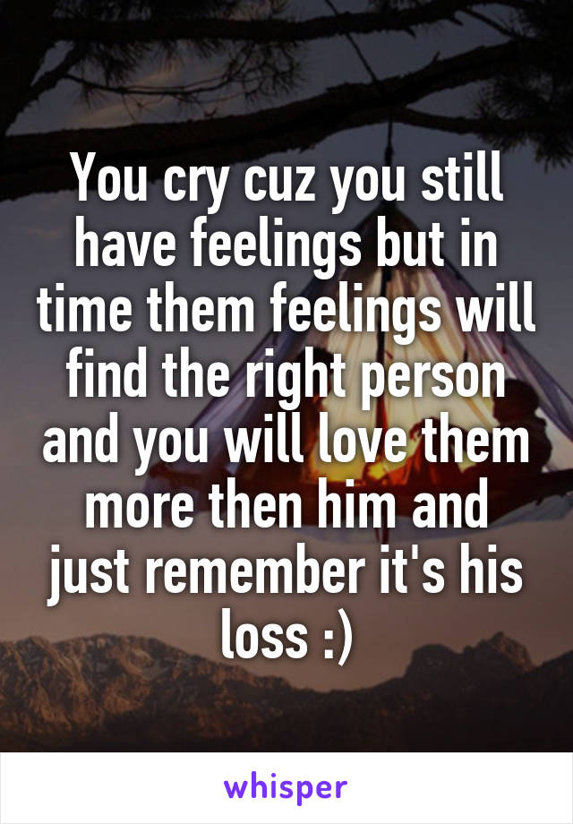 You cry cuz you still have feelings but in time them feelings will find the right person and you will love them more then him and just remember it's his loss :)