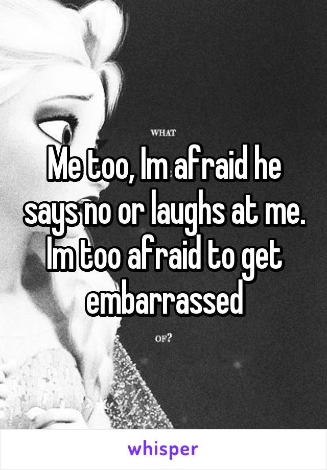 Me too, Im afraid he says no or laughs at me. Im too afraid to get embarrassed