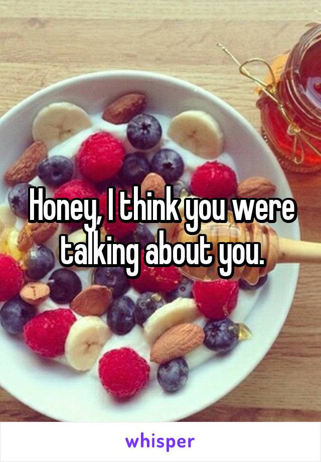 Honey, I think you were talking about you.