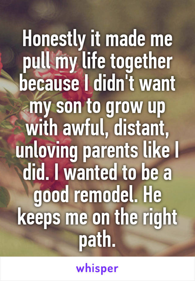Honestly it made me pull my life together because I didn't want my son to grow up with awful, distant, unloving parents like I did. I wanted to be a good remodel. He keeps me on the right path.