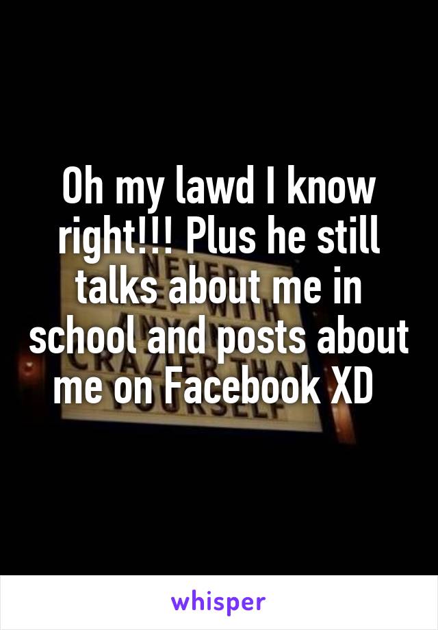 Oh my lawd I know right!!! Plus he still talks about me in school and posts about me on Facebook XD 
