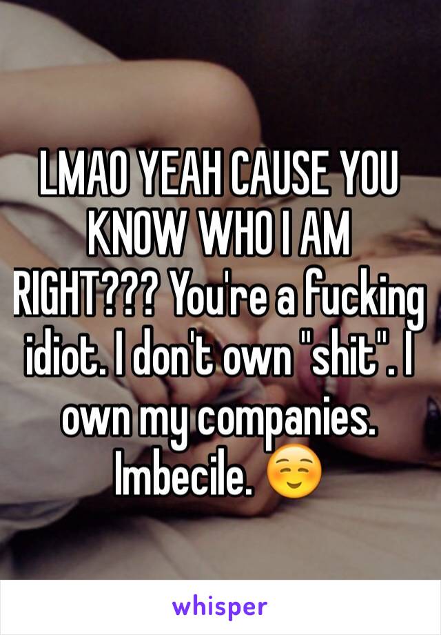 LMAO YEAH CAUSE YOU KNOW WHO I AM RIGHT??? You're a fucking idiot. I don't own "shit". I own my companies. Imbecile. ☺️