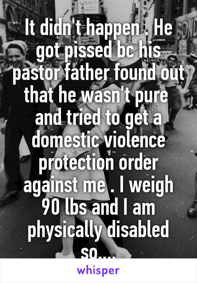 It didn't happen . He got pissed bc his pastor father found out that he wasn't pure  and tried to get a domestic violence protection order against me . I weigh 90 lbs and I am physically disabled so....