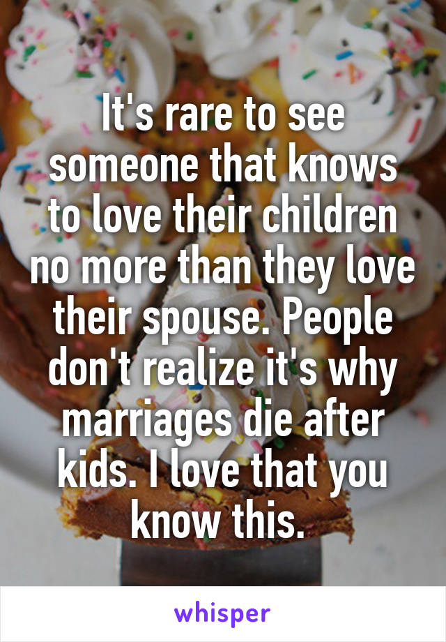 It's rare to see someone that knows to love their children no more than they love their spouse. People don't realize it's why marriages die after kids. I love that you know this. 