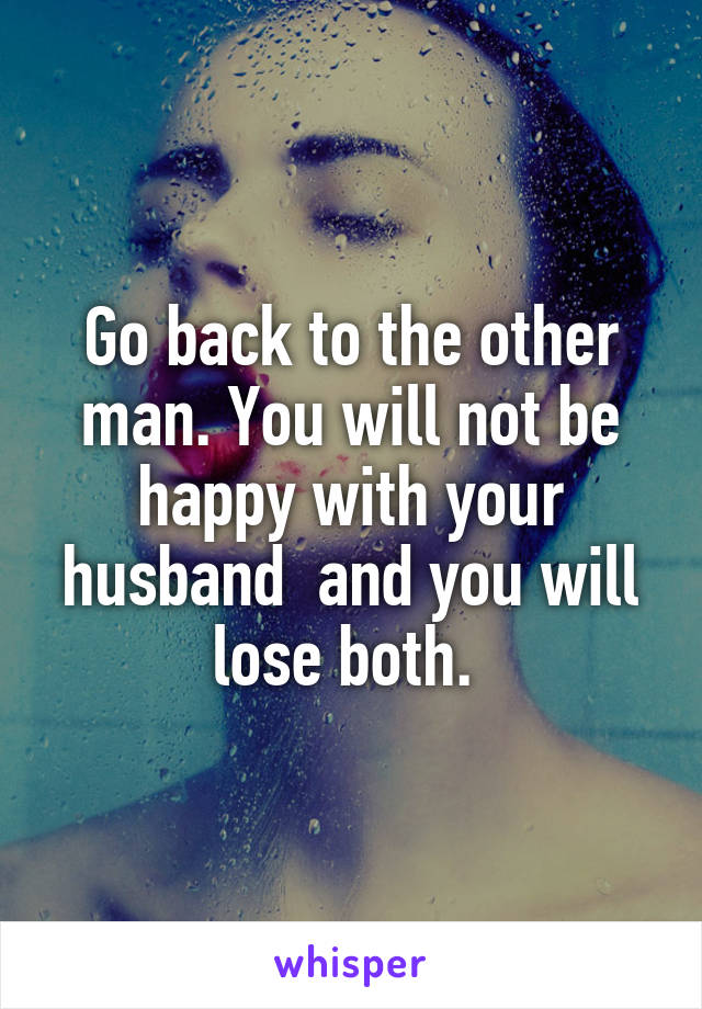 Go back to the other man. You will not be happy with your husband  and you will lose both. 