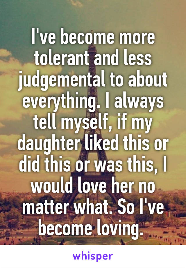 I've become more tolerant and less judgemental to about everything. I always tell myself, if my daughter liked this or did this or was this, I would love her no matter what. So I've become loving. 