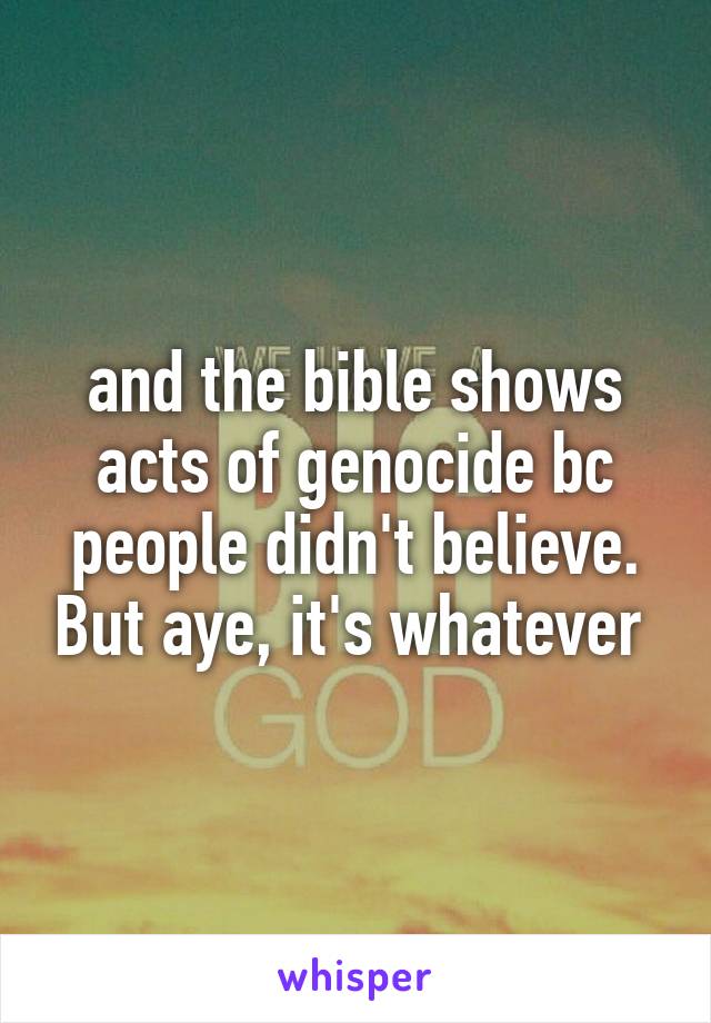 and the bible shows acts of genocide bc people didn't believe. But aye, it's whatever 