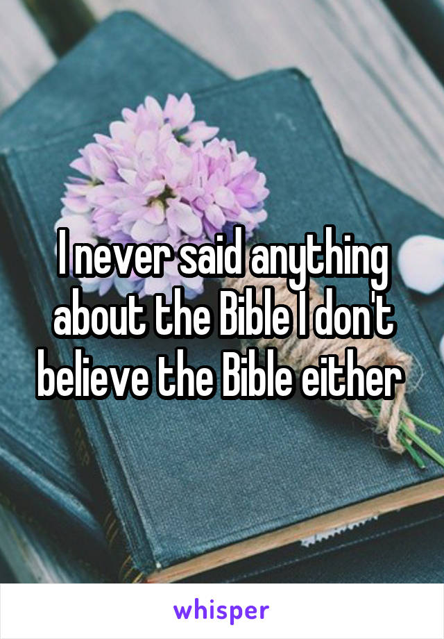 I never said anything about the Bible I don't believe the Bible either 