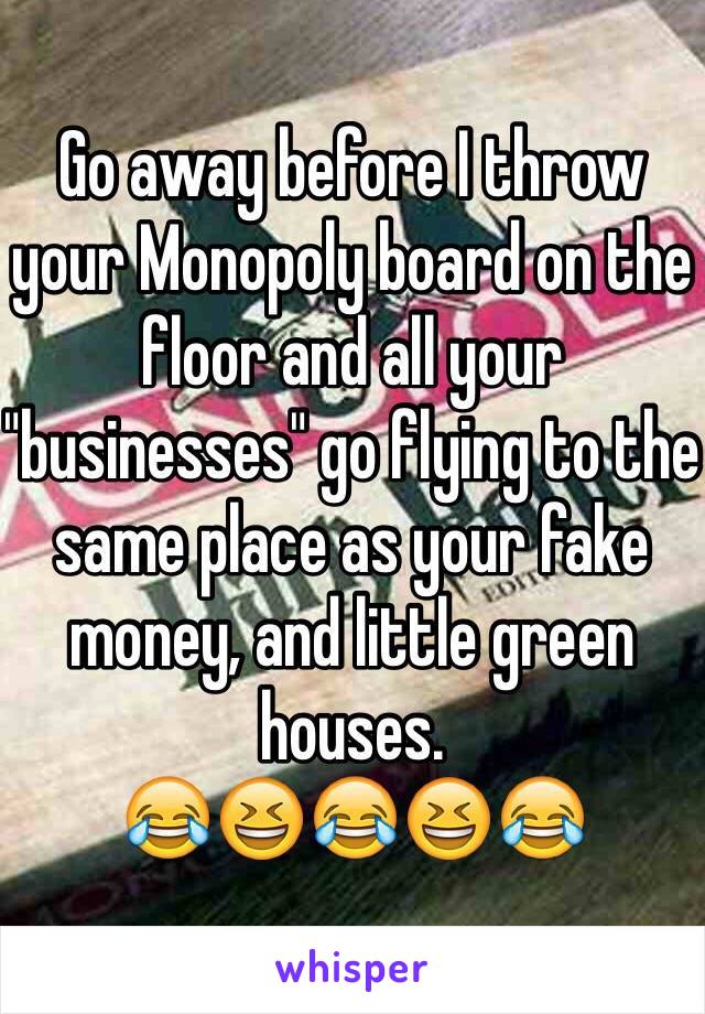 Go away before I throw your Monopoly board on the floor and all your "businesses" go flying to the same place as your fake money, and little green houses. 
😂😆😂😆😂