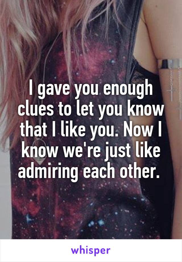 I gave you enough clues to let you know that I like you. Now I know we're just like admiring each other. 