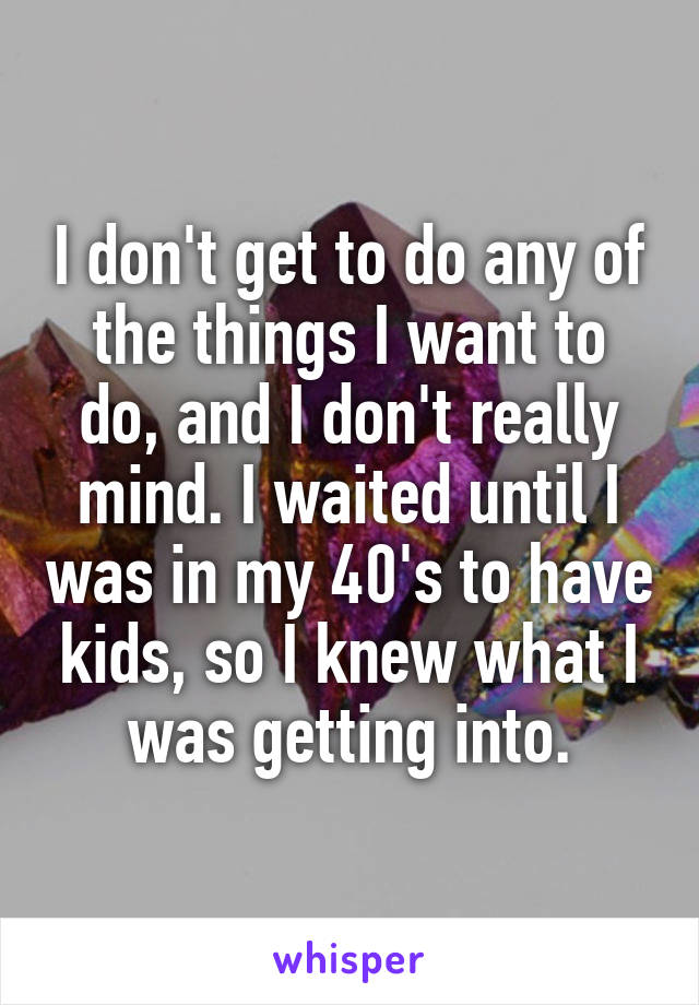 I don't get to do any of the things I want to do, and I don't really mind. I waited until I was in my 40's to have kids, so I knew what I was getting into.