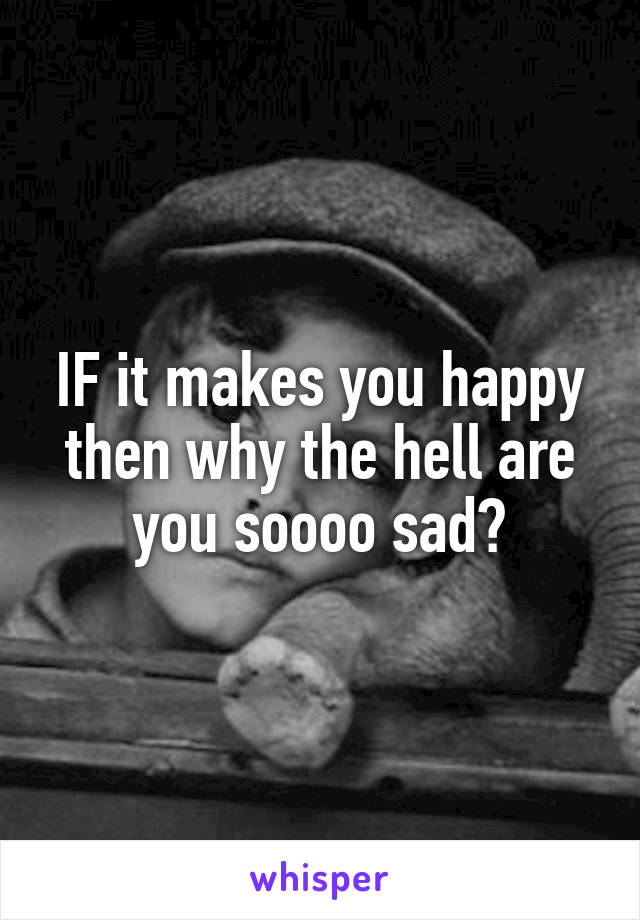 IF it makes you happy then why the hell are you soooo sad?