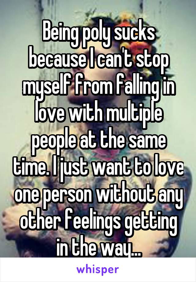 Being poly sucks because I can't stop myself from falling in love with multiple people at the same time. I just want to love one person without any other feelings getting in the way...