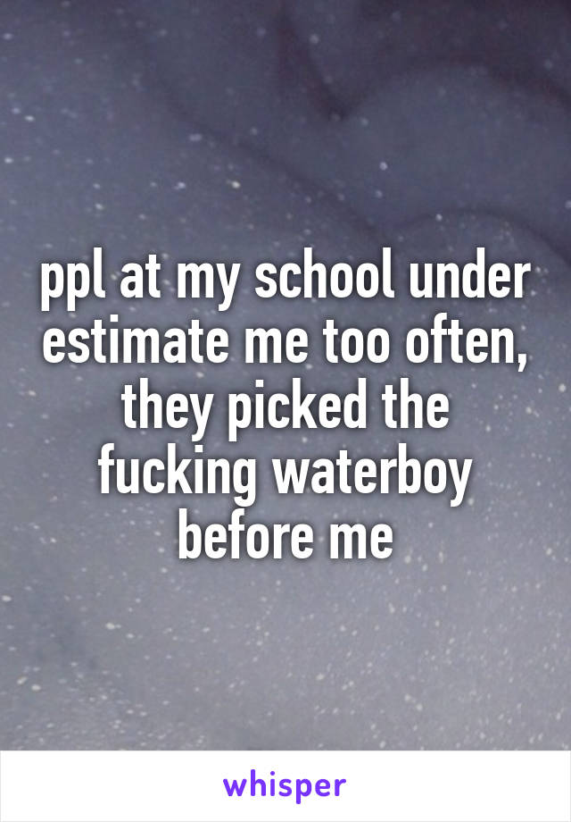 ppl at my school under estimate me too often, they picked the fucking waterboy before me