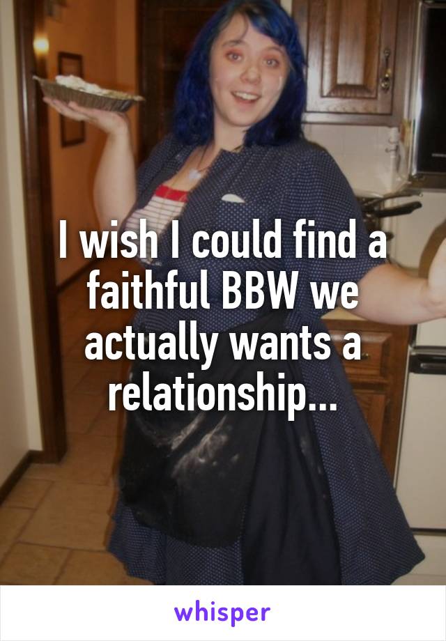 I wish I could find a faithful BBW we actually wants a relationship...