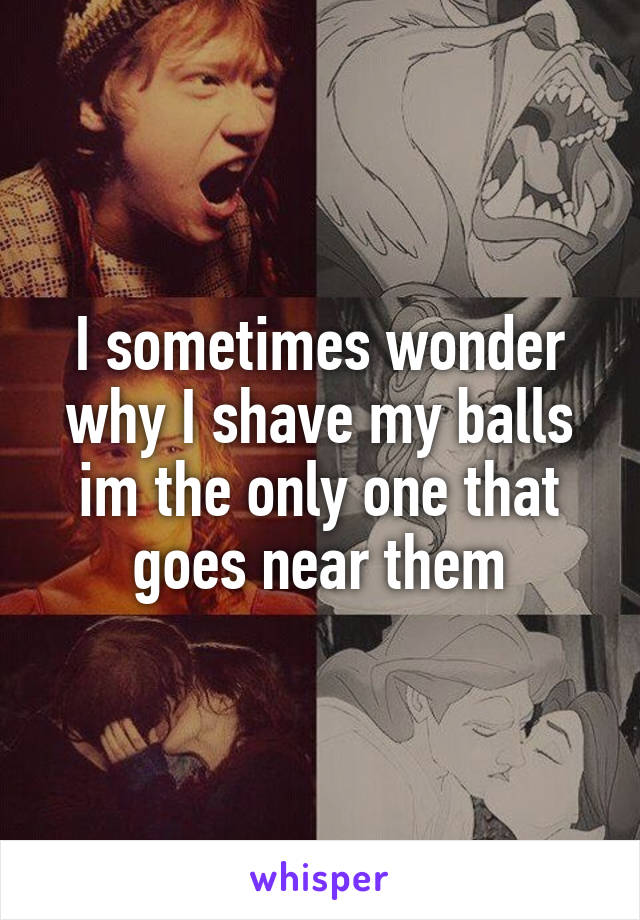 I sometimes wonder why I shave my balls im the only one that goes near them