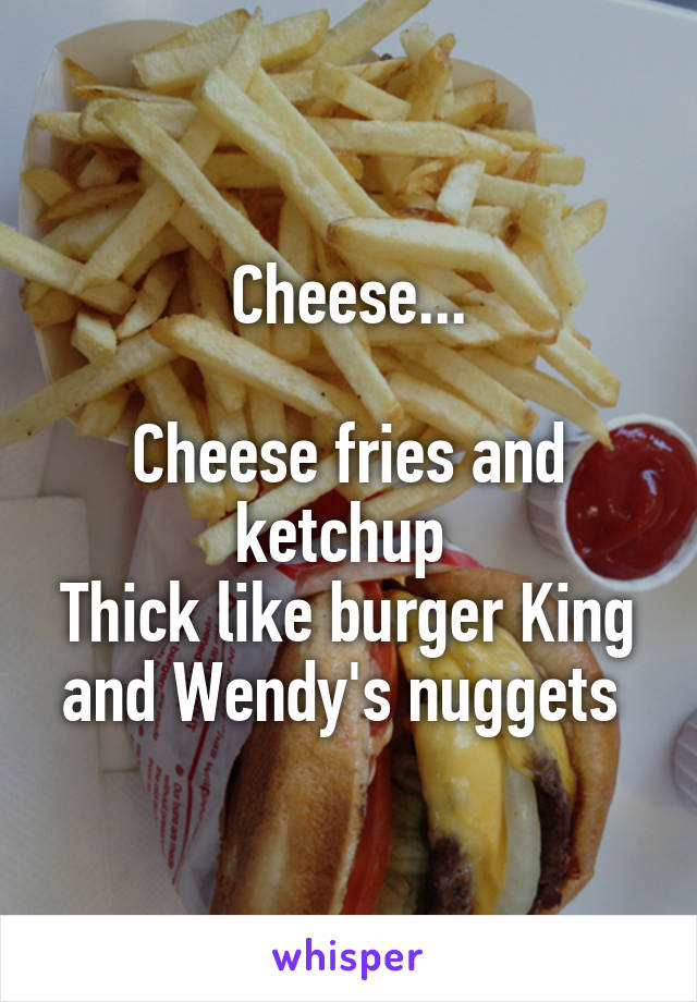 Cheese...

Cheese fries and ketchup 
Thick like burger King and Wendy's nuggets 