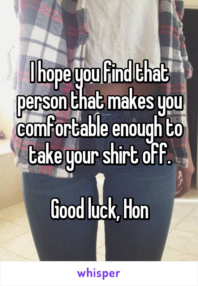 I hope you find that person that makes you comfortable enough to take your shirt off.

Good luck, Hon