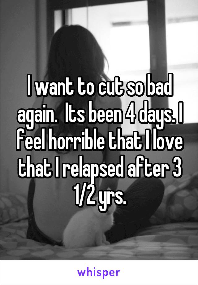 I want to cut so bad again.  Its been 4 days. I feel horrible that I love that I relapsed after 3 1/2 yrs.