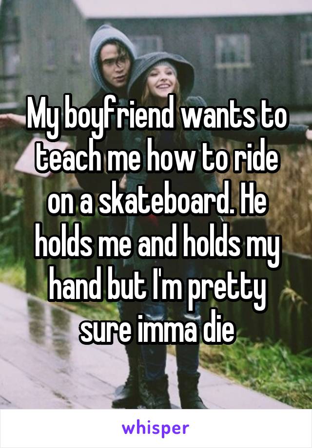 My boyfriend wants to teach me how to ride on a skateboard. He holds me and holds my hand but I'm pretty sure imma die