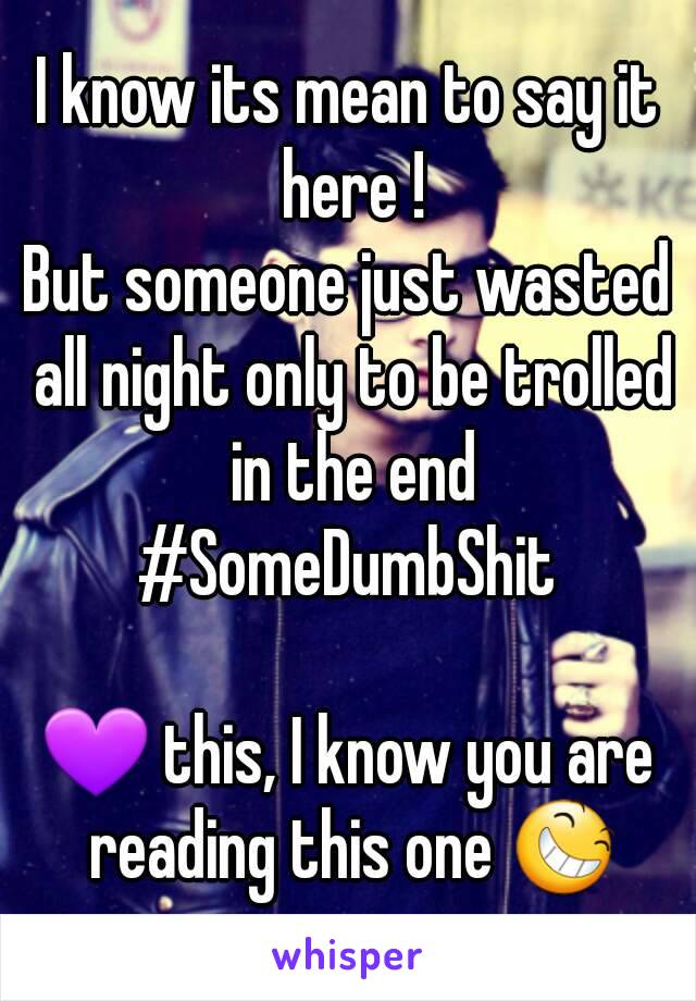 I know its mean to say it here !
But someone just wasted all night only to be trolled in the end
#SomeDumbShit

💜 this, I know you are reading this one 😆