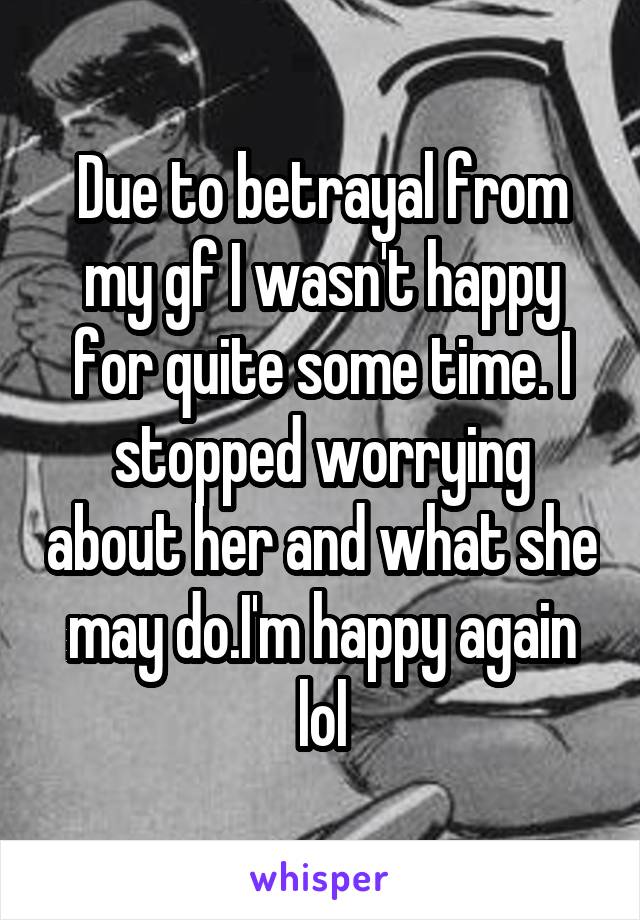 Due to betrayal from my gf I wasn't happy for quite some time. I stopped worrying about her and what she may do.I'm happy again lol