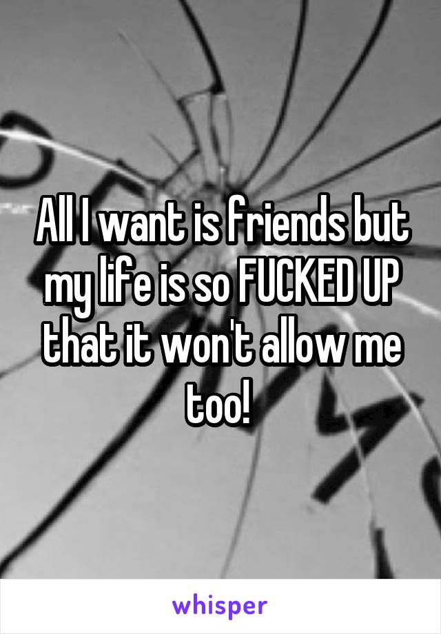 All I want is friends but my life is so FUCKED UP that it won't allow me too! 