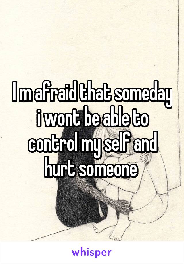 I m afraid that someday i wont be able to control my self and hurt someone 